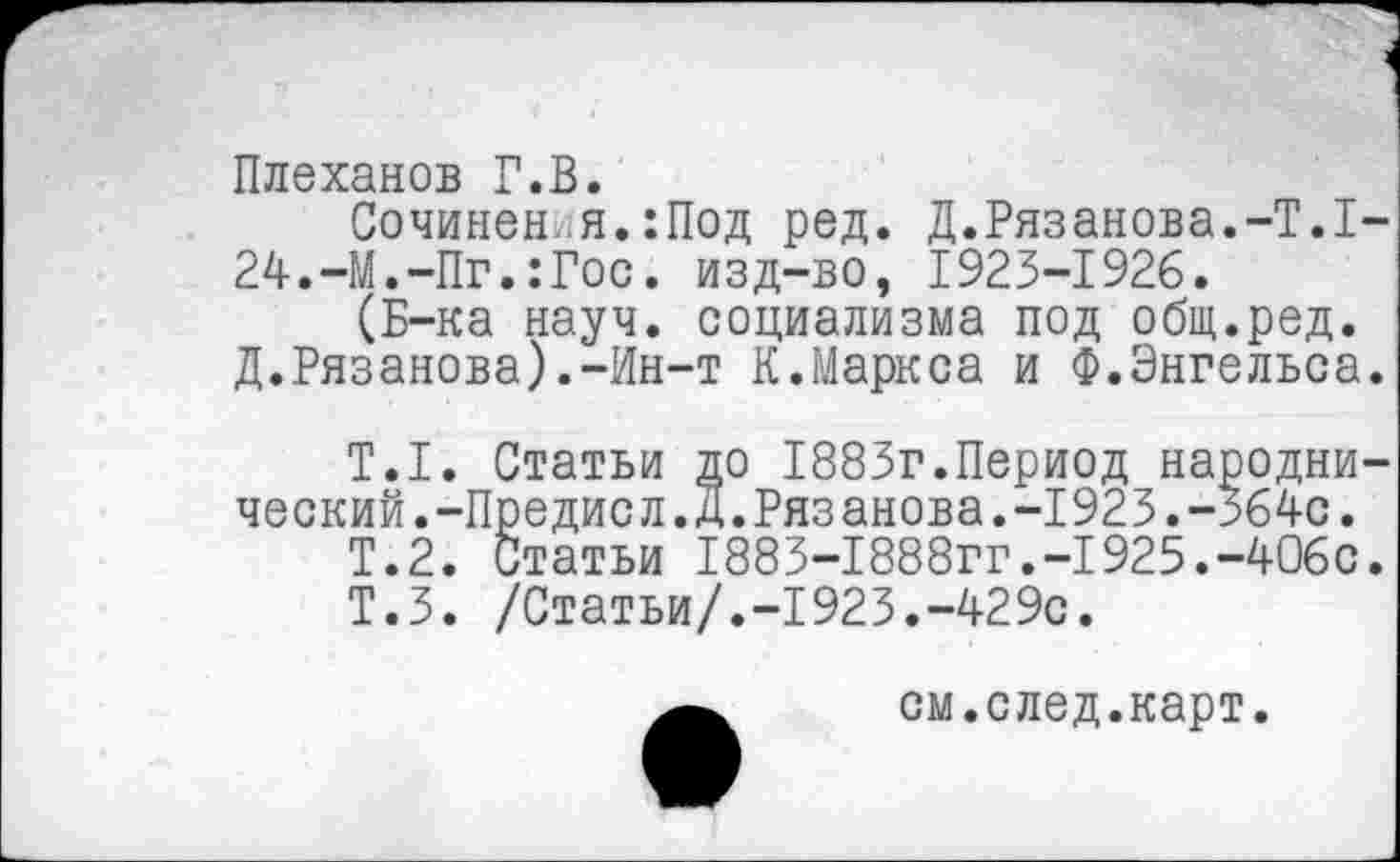 ﻿Плеханов Г.В.
Сочинен.я.:Под ред. Д.Рязанова.-Т.1 24.-М.-Пг.:Гос. изд-во, 1923-1926.
(Б-ка науч, социализма под общ.ред. Д.Рязанова).-Ин-т К.Маркса и Ф.Энгельса
Т.1. Статьи до 1883г.Период народни ческий.-Предисл.Д.Рязанова.-1923.-364с.
Т.2. Статьи 1883-1888гг.-1925.-406с Т.З. /Статьи/.-1923.-429с.
см.след.карт.